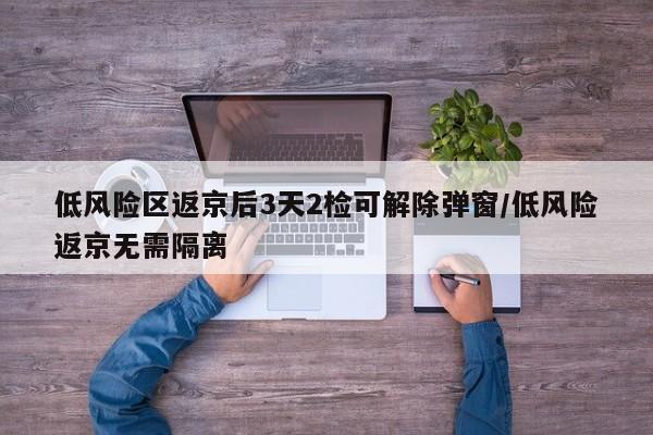 低风险区返京后3天2检可解除弹窗/低风险返京无需隔离
