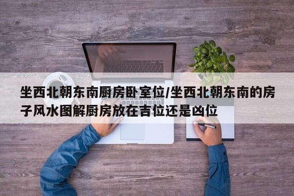 坐西北朝东南厨房卧室位/坐西北朝东南的房子风水图解厨房放在吉位还是凶位