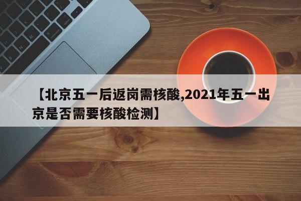 【北京五一后返岗需核酸,2021年五一出京是否需要核酸检测】