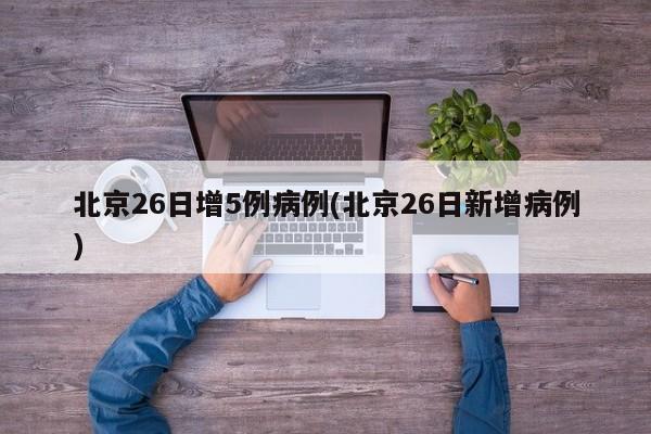 北京26日增5例病例(北京26日新增病例)