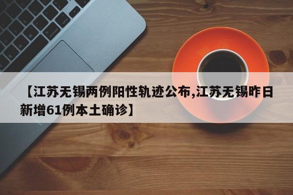 【江苏无锡两例阳性轨迹公布,江苏无锡昨日新增61例本土确诊】