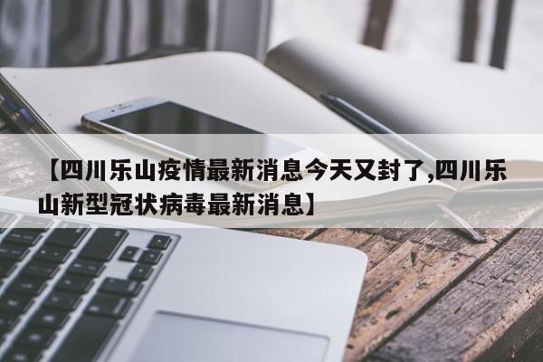 【四川乐山疫情最新消息今天又封了,四川乐山新型冠状病毒最新消息】