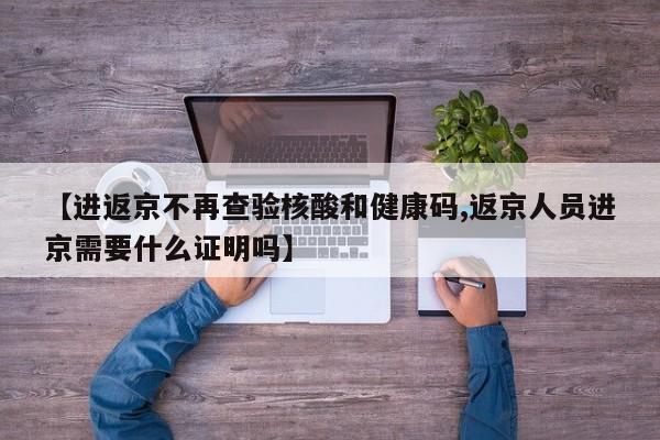 【进返京不再查验核酸和健康码,返京人员进京需要什么证明吗】