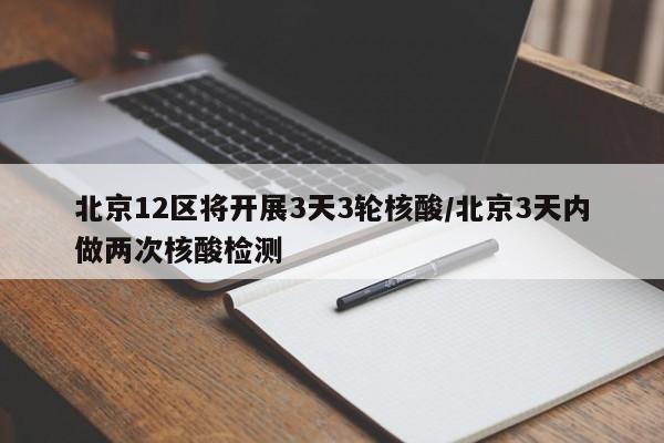 北京12区将开展3天3轮核酸/北京3天内做两次核酸检测
