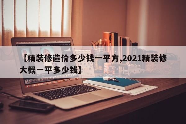 【精装修造价多少钱一平方,2021精装修大概一平多少钱】