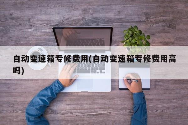自动变速箱专修费用(自动变速箱专修费用高吗)