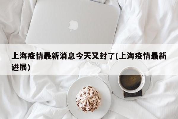 上海疫情最新消息今天又封了(上海疫情最新进展)