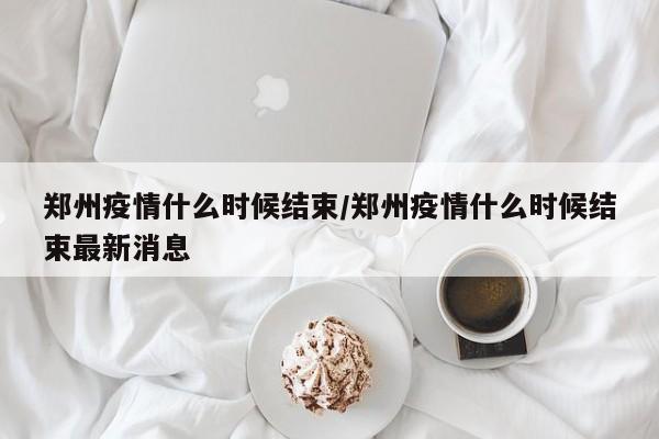 郑州疫情什么时候结束/郑州疫情什么时候结束最新消息