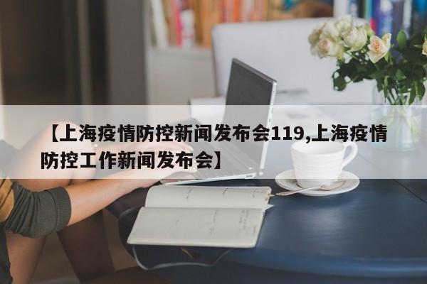 【上海疫情防控新闻发布会119,上海疫情防控工作新闻发布会】