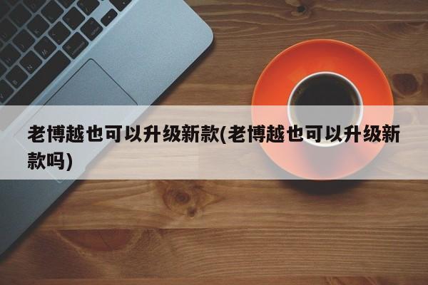 老博越也可以升级新款(老博越也可以升级新款吗)