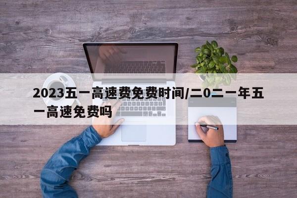 2023五一高速费免费时间/二0二一年五一高速免费吗