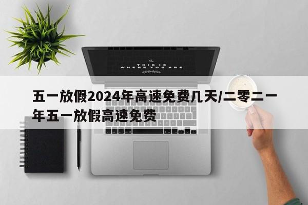 五一放假2024年高速免费几天/二零二一年五一放假高速免费