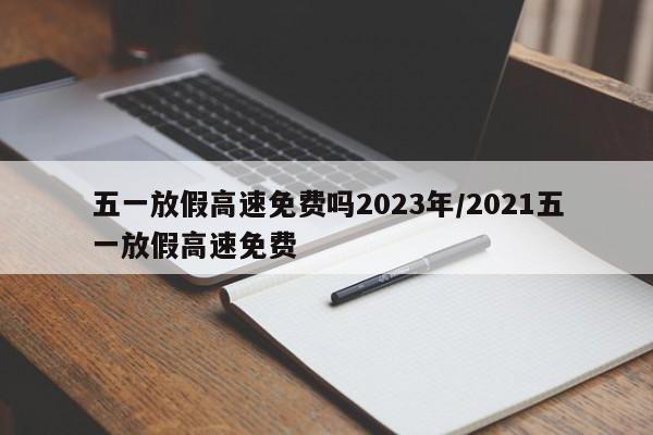 五一放假高速免费吗2023年/2021五一放假高速免费