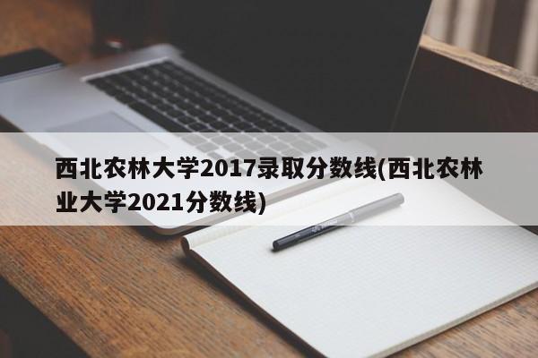 西北农林大学2017录取分数线(西北农林业大学2021分数线)
