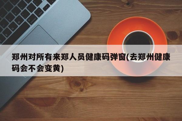 郑州对所有来郑人员健康码弹窗(去郑州健康码会不会变黄)