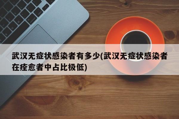 武汉无症状感染者有多少(武汉无症状感染者在痊愈者中占比极低)