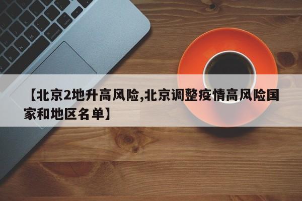 【北京2地升高风险,北京调整疫情高风险国家和地区名单】