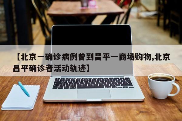 【北京一确诊病例曾到昌平一商场购物,北京昌平确诊者活动轨迹】