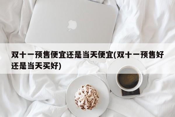 双十一预售便宜还是当天便宜(双十一预售好还是当天买好)