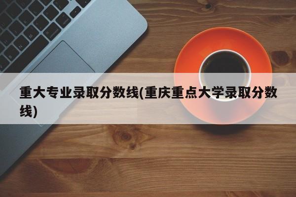 重大专业录取分数线(重庆重点大学录取分数线)