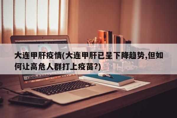 大连甲肝疫情(大连甲肝已呈下降趋势,但如何让高危人群打上疫苗?)