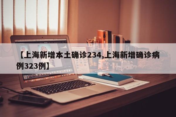 【上海新增本土确诊234,上海新增确诊病例323例】