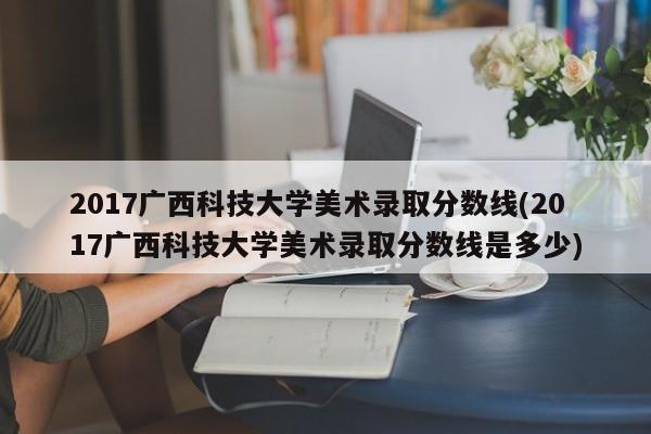 2017广西科技大学美术录取分数线(2017广西科技大学美术录取分数线是多少)
