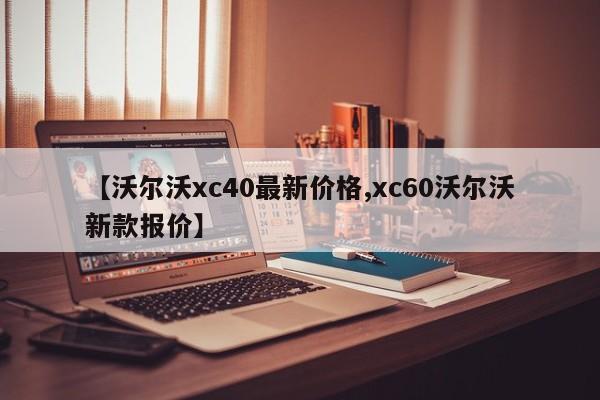 【沃尔沃xc40最新价格,xc60沃尔沃新款报价】