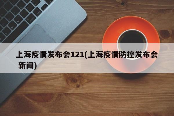 上海疫情发布会121(上海疫情防控发布会 新闻)