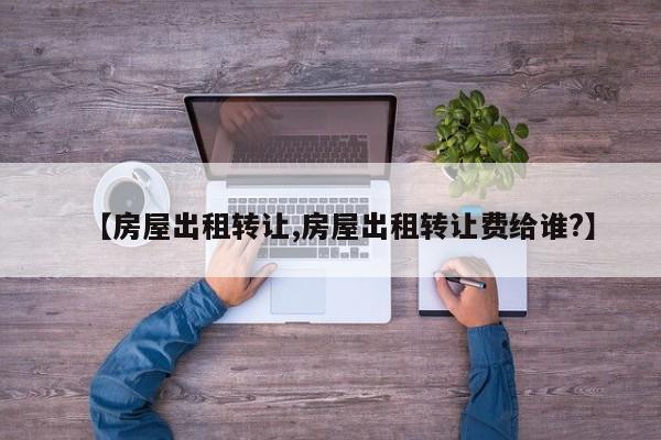 【房屋出租转让,房屋出租转让费给谁?】