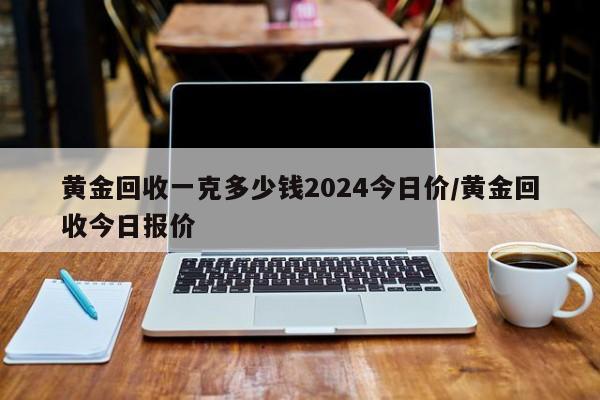 黄金回收一克多少钱2024今日价/黄金回收今日报价