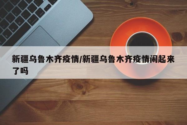 新疆乌鲁木齐疫情/新疆乌鲁木齐疫情闹起来了吗