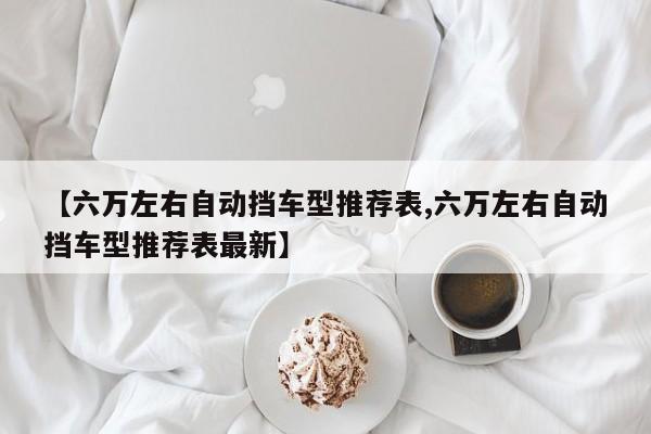 【六万左右自动挡车型推荐表,六万左右自动挡车型推荐表最新】
