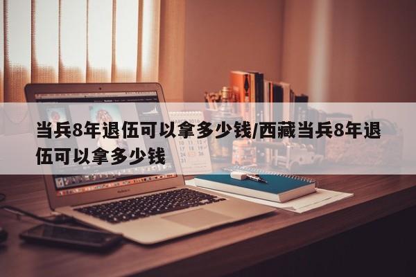 当兵8年退伍可以拿多少钱/西藏当兵8年退伍可以拿多少钱