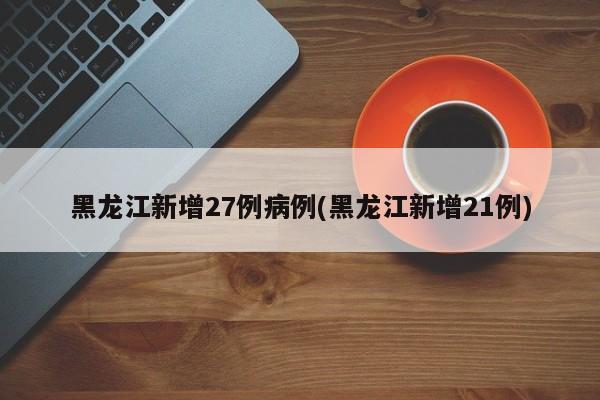 黑龙江新增27例病例(黑龙江新增21例)