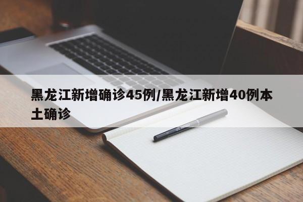 黑龙江新增确诊45例/黑龙江新增40例本土确诊
