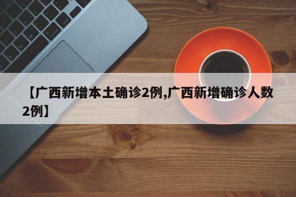 【广西新增本土确诊2例,广西新增确诊人数2例】