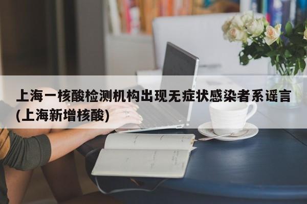 上海一核酸检测机构出现无症状感染者系谣言(上海新增核酸)