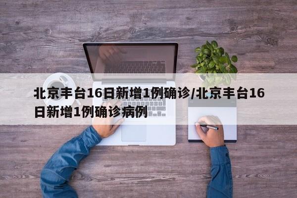 北京丰台16日新增1例确诊/北京丰台16日新增1例确诊病例