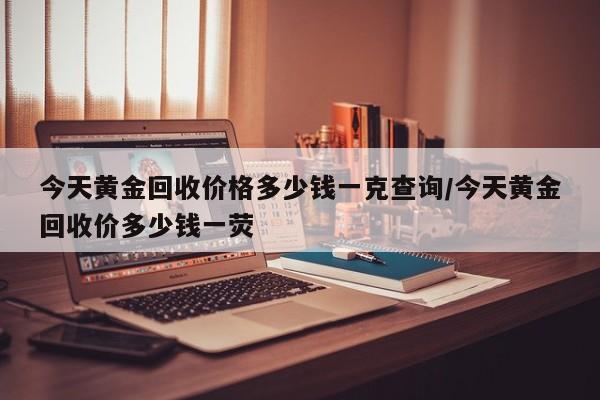 今天黄金回收价格多少钱一克查询/今天黄金回收价多少钱一荧