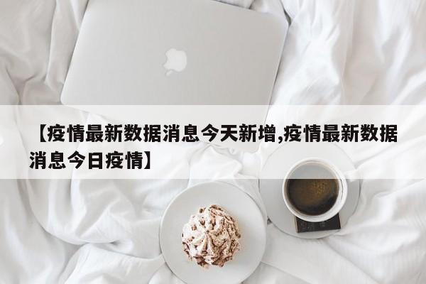 【疫情最新数据消息今天新增,疫情最新数据消息今日疫情】