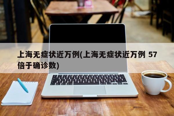 上海无症状近万例(上海无症状近万例 57倍于确诊数)