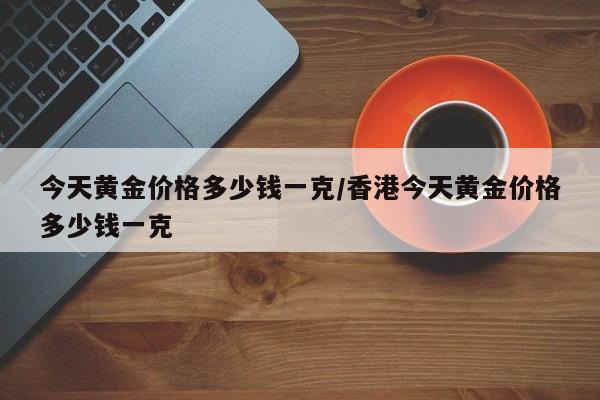 今天黄金价格多少钱一克/香港今天黄金价格多少钱一克