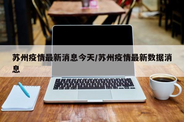 苏州疫情最新消息今天/苏州疫情最新数据消息