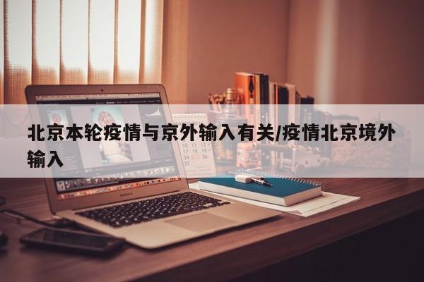 北京本轮疫情与京外输入有关/疫情北京境外输入