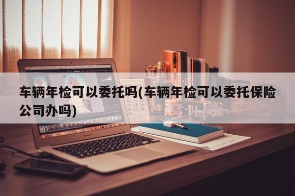 车辆年检可以委托吗(车辆年检可以委托保险公司办吗)