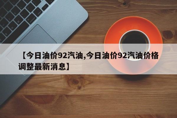 【今日油价92汽油,今日油价92汽油价格调整最新消息】
