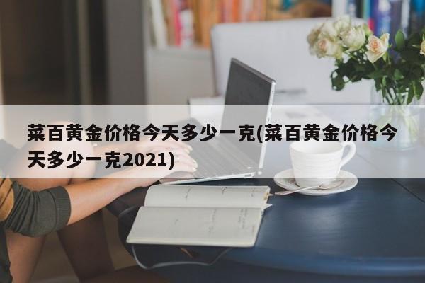 菜百黄金价格今天多少一克(菜百黄金价格今天多少一克2021)
