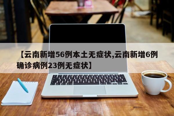【云南新增56例本土无症状,云南新增6例确诊病例23例无症状】
