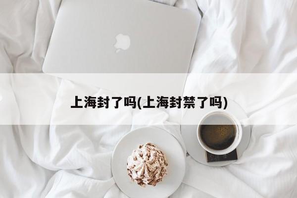 上海封了吗(上海封禁了吗)